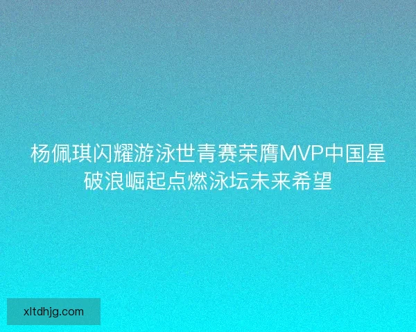 杨佩琪闪耀游泳世青赛荣膺MVP中国星破浪崛起点燃泳坛未来希望