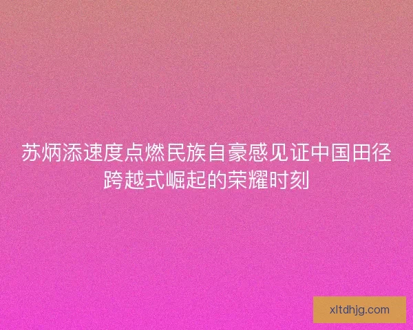 苏炳添速度点燃民族自豪感见证中国田径跨越式崛起的荣耀时刻