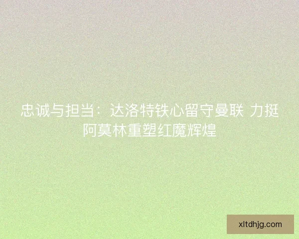 忠诚与担当：达洛特铁心留守曼联 力挺阿莫林重塑红魔辉煌